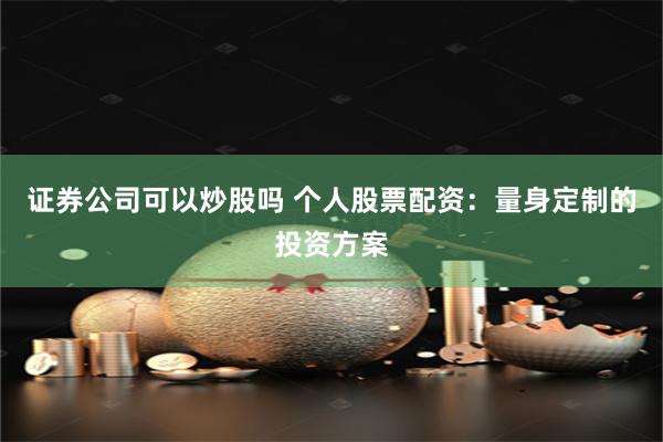 证券公司可以炒股吗 个人股票配资：量身定制的投资方案