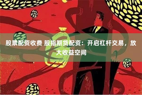 股票配资收费 股指期货配资：开启杠杆交易，放大收益空间